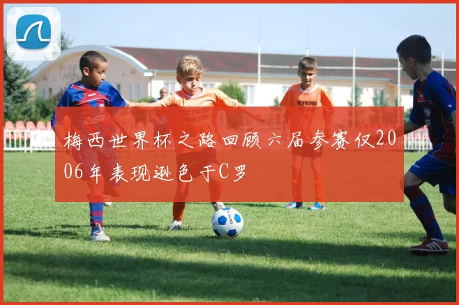 梅西世界杯之路回顾六届参赛仅2006年表现逊色于C罗