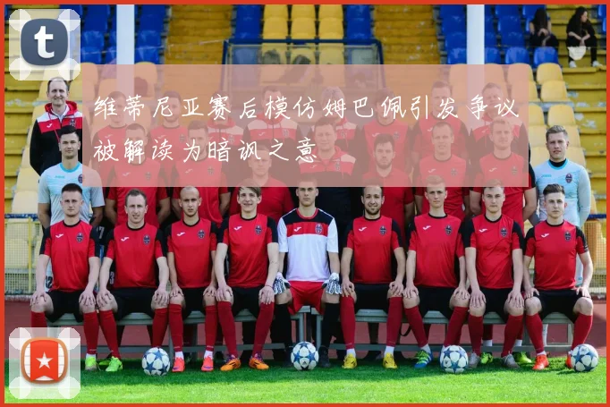 维蒂尼亚赛后模仿姆巴佩引发争议被解读为暗讽之意