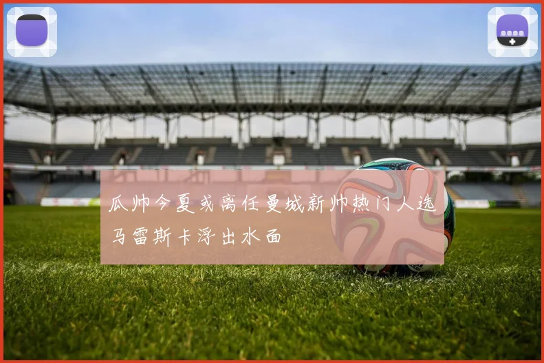 瓜帅今夏或离任曼城新帅热门人选马雷斯卡浮出水面