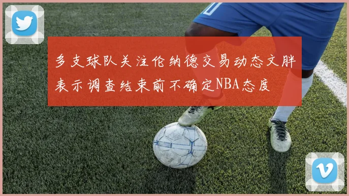 多支球队关注伦纳德交易动态文胖表示调查结束前不确定NBA态度