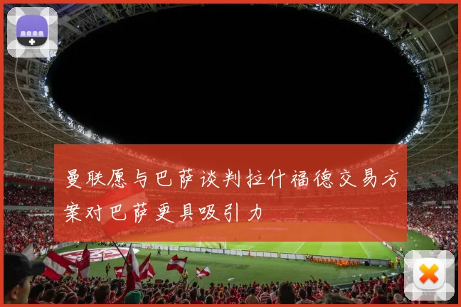 曼联愿与巴萨谈判拉什福德交易方案对巴萨更具吸引力