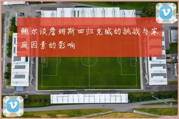 鲍尔谈詹姆斯回归克城的挑战与家庭因素的影响