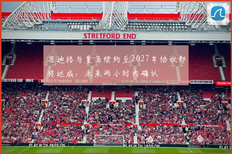吕迪格与皇马续约至2027年协议即将达成，未来两小时内确认