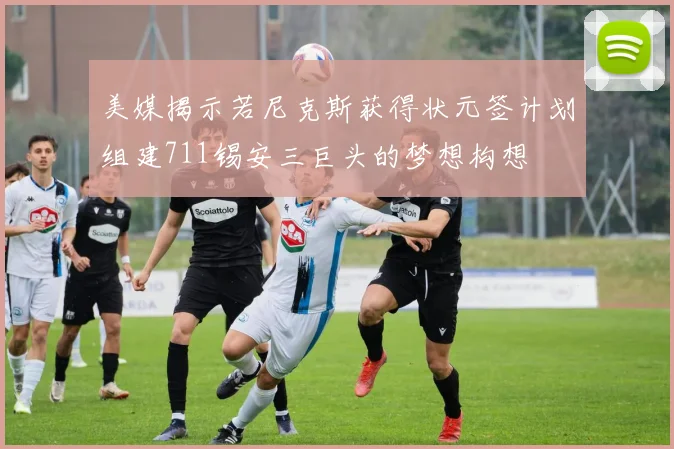 美媒揭示若尼克斯获得状元签计划组建711锡安三巨头的梦想构想