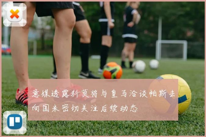 意媒透露科莫将与皇马洽谈帕斯去向国米密切关注后续动态