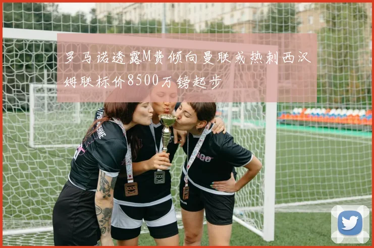 罗马诺透露M费倾向曼联或热刺西汉姆联标价8500万镑起步